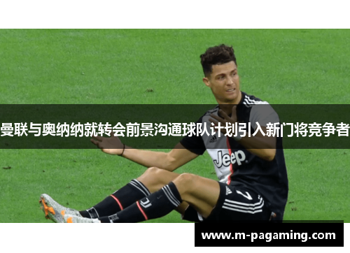 曼联与奥纳纳就转会前景沟通球队计划引入新门将竞争者